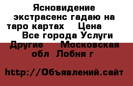 Ясновидение экстрасенс гадаю на таро картах  › Цена ­ 1 000 - Все города Услуги » Другие   . Московская обл.,Лобня г.